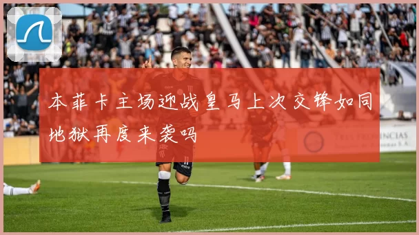 本菲卡主场迎战皇马上次交锋如同地狱再度来袭吗