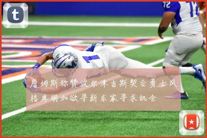 詹姆斯称赞波尔津吉斯契合勇士风格库明加欲寻新东家寻求机会
