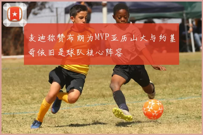 麦迪称赞布朗为MVP亚历山大与约基奇依旧是球队核心阵容