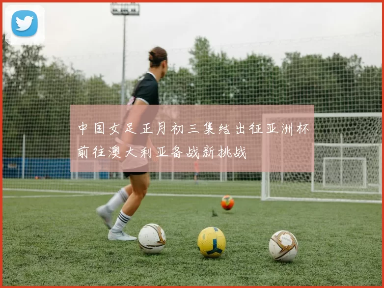 中国女足正月初三集结出征亚洲杯前往澳大利亚备战新挑战