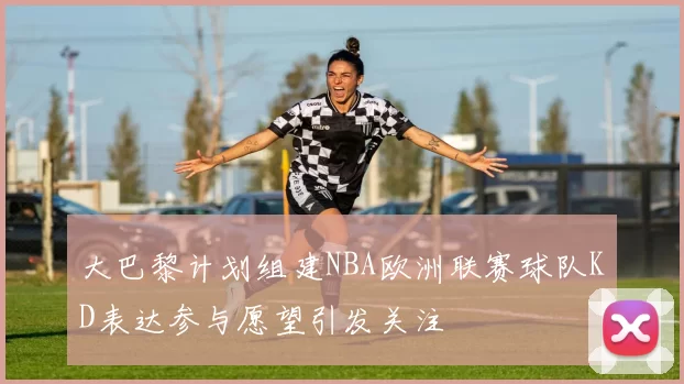 大巴黎计划组建NBA欧洲联赛球队KD表达参与愿望引发关注