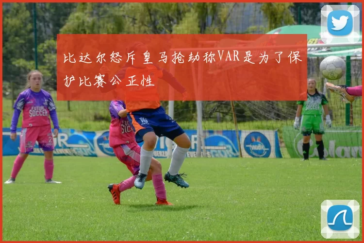 比达尔怒斥皇马抢劫称VAR是为了保护比赛公正性