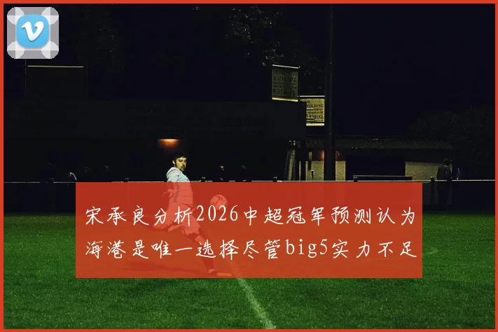 宋承良分析2026中超冠军预测认为海港是唯一选择尽管big5实力不足
