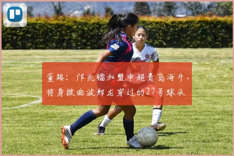 董路：邝兆镭加盟中超青岛海牛，将身披曲波郑龙穿过的27号球衣