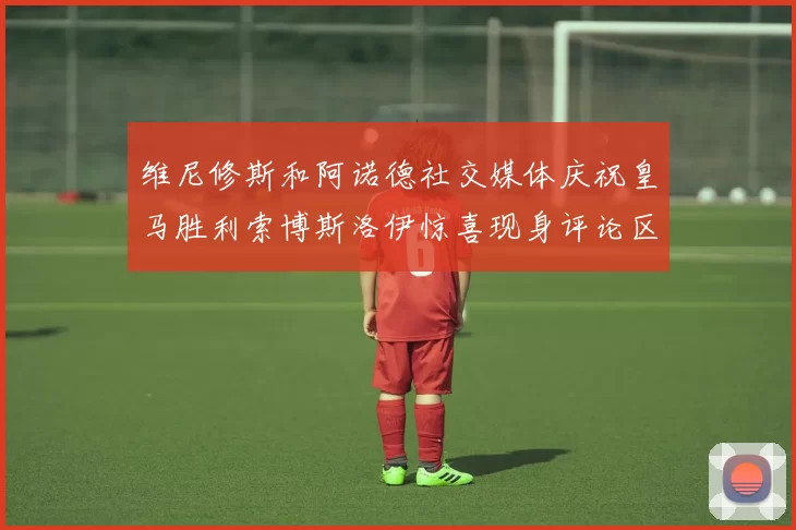 维尼修斯和阿诺德社交媒体庆祝皇马胜利索博斯洛伊惊喜现身评论区互动