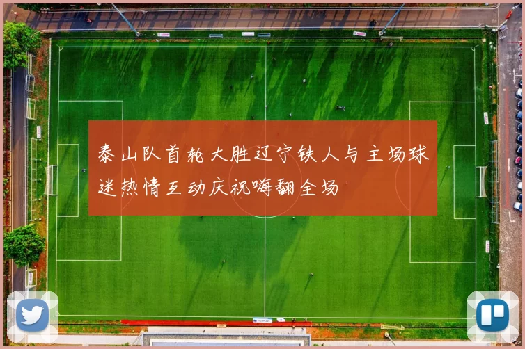 泰山队首轮大胜辽宁铁人与主场球迷热情互动庆祝嗨翻全场