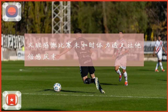 文班感慨比赛未加时体力透支让他倍感庆幸