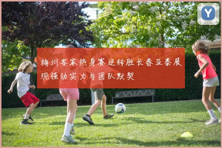 梅州客家热身赛逆转胜长春亚泰展现强劲实力与团队默契