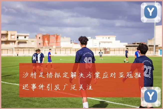 沙特足协拟定解决方案应对亚冠推迟事件引发广泛关注