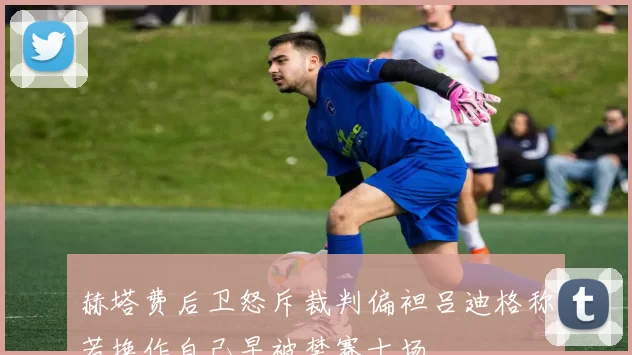赫塔费后卫怒斥裁判偏袒吕迪格称若换作自己早被禁赛十场