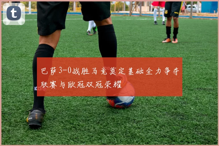 巴萨3-0战胜马竞奠定基础全力争夺联赛与欧冠双冠荣耀