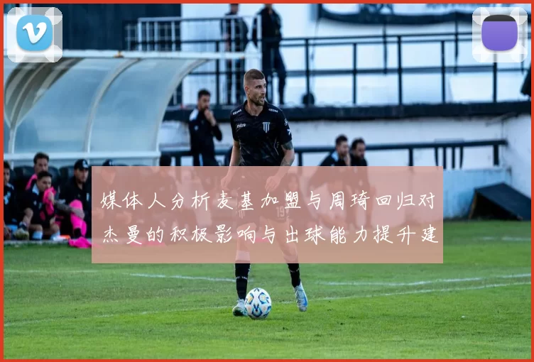 媒体人分析麦基加盟与周琦回归对杰曼的积极影响与出球能力提升建议