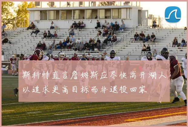斯科特直言詹姆斯应尽快离开湖人以追求更高目标而非退役回家