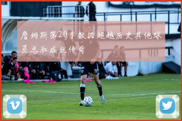詹姆斯第20季数据超越历史其他球员总和成就传奇