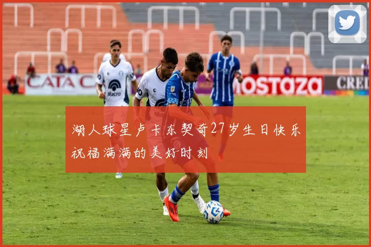 湖人球星卢卡东契奇27岁生日快乐祝福满满的美好时刻