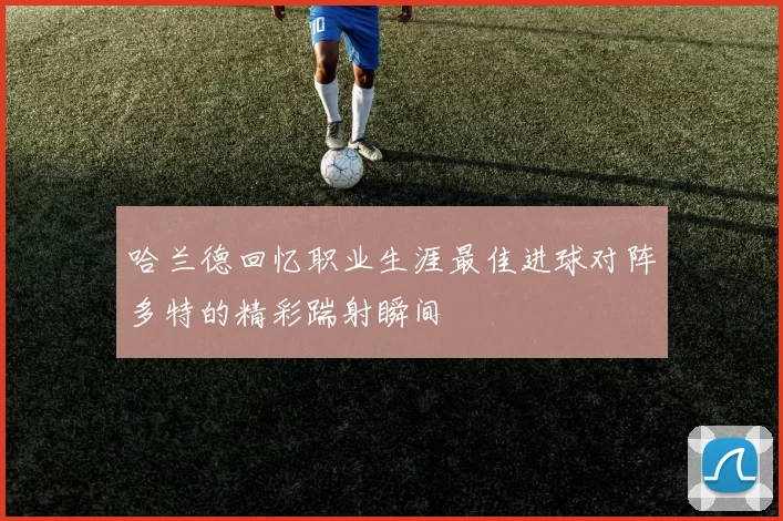 哈兰德回忆职业生涯最佳进球对阵多特的精彩踹射瞬间