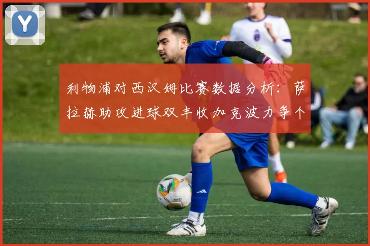 利物浦对西汉姆比赛数据分析：萨拉赫助攻进球双丰收加克波力争个人职业生涯50球