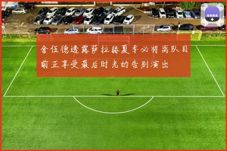 舍伍德透露萨拉赫夏季必将离队目前正享受最后时光的告别演出