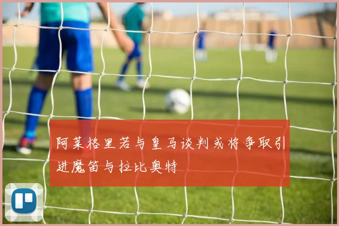 阿莱格里若与皇马谈判或将争取引进魔笛与拉比奥特